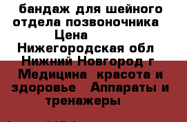 бандаж для шейного отдела позвоночника › Цена ­ 500 - Нижегородская обл., Нижний Новгород г. Медицина, красота и здоровье » Аппараты и тренажеры   